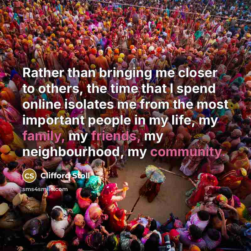 “Rather than bringing me closer to others, the time that I spend online isolates me from the most important people in my life, my family, my friends, my neighbourhood, my community.” quote by Clifford Stoll