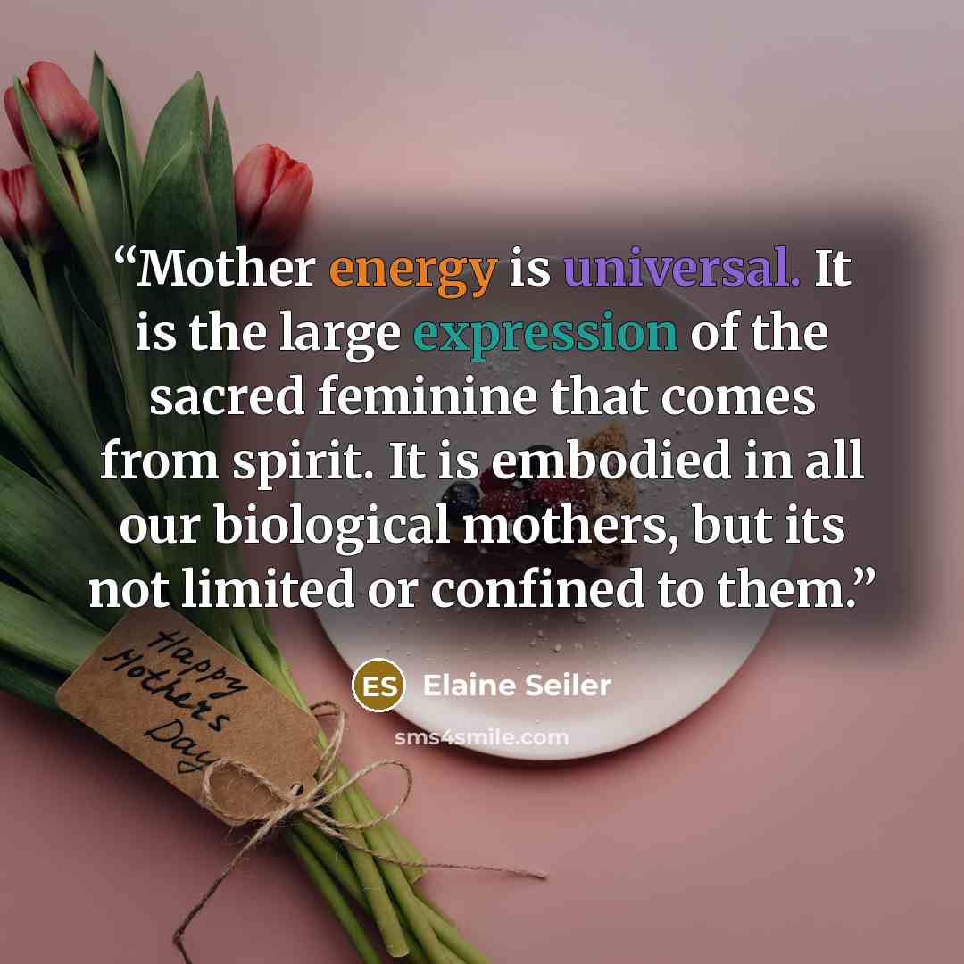 “Mother energy is universal. It is the large expression of the sacred feminine that comes from spirit. It is embodied in all our biological mothers, but its not limited or confined to them.” quote by Elaine Seiler