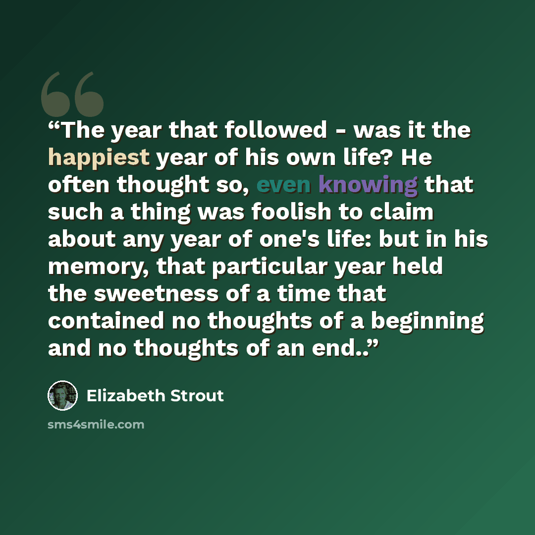 “The year that followed - was it the happiest year of his own life? He often thought so, even knowing that such a thing was foolish to claim about any year of one's life: but in his memory, that particular year held the sweetness of a time that contained no thoughts of a beginning and no thoughts…” quote by Elizabeth Strout