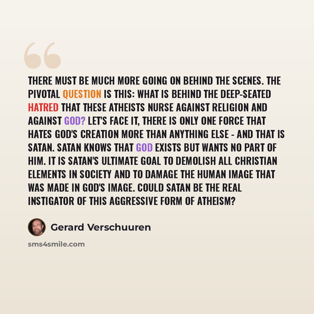 “There must be much more going on behind the scenes. The pivotal question is this: What is behind the deep-seated hatred that these atheists nurse against religion and against God? Let's face it, there is only one force that hates God's creation more than anything else - and that is Satan. Satan…” quote by Gerard Verschuuren