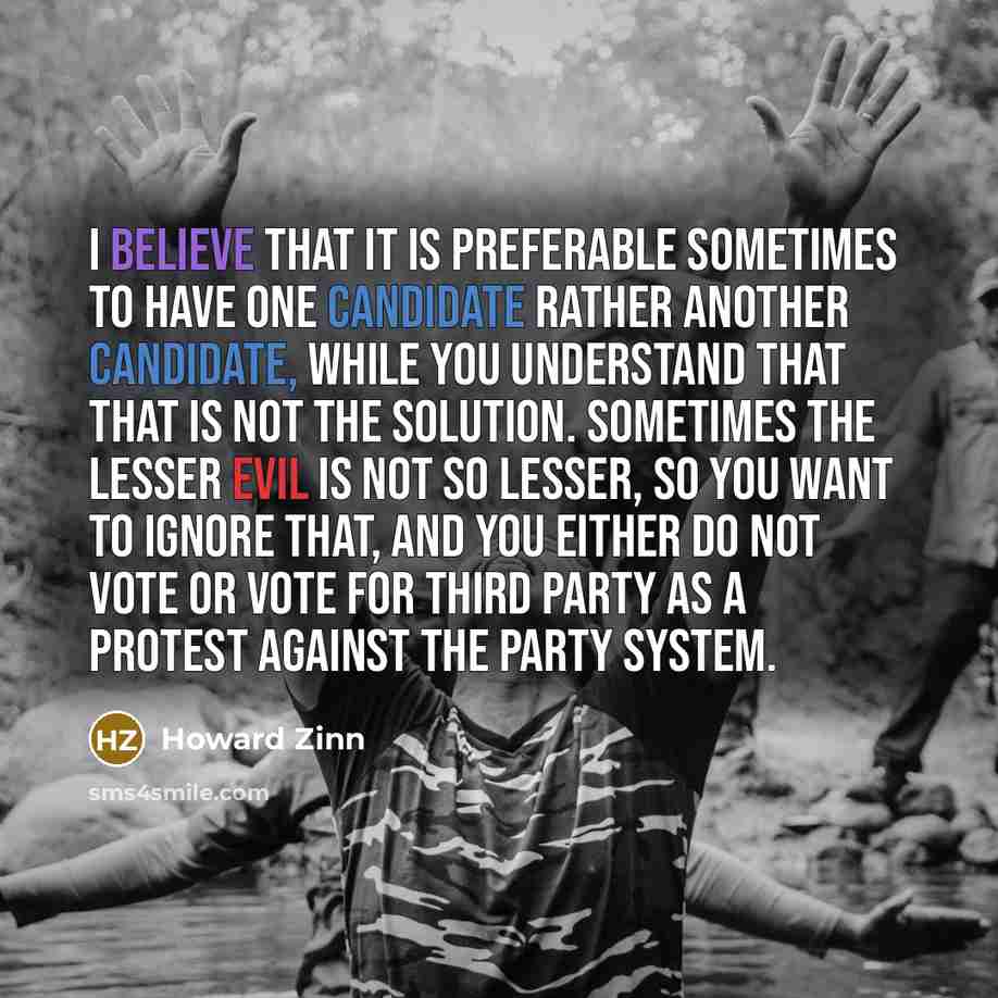 “I believe that it is preferable sometimes to have one candidate rather another candidate, while you understand that that is not the solution. Sometimes the lesser evil is not so lesser, so you want to ignore that, and you either do not vote or vote for third party as a protest against the party…” quote by Howard Zinn