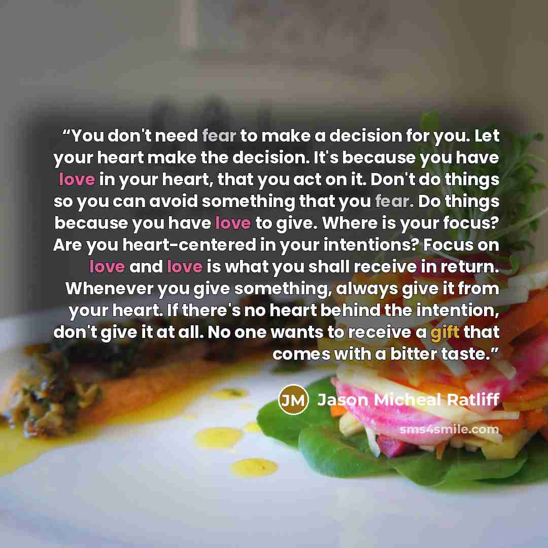 “You don't need fear to make a decision for you. Let your heart make the decision. It's because you have love in your heart, that you act on it. Don't do things so you can avoid something that you fear. Do things because you have love to give. Where is your focus? Are you heart-centered in your…” quote by Jason Micheal Ratliff