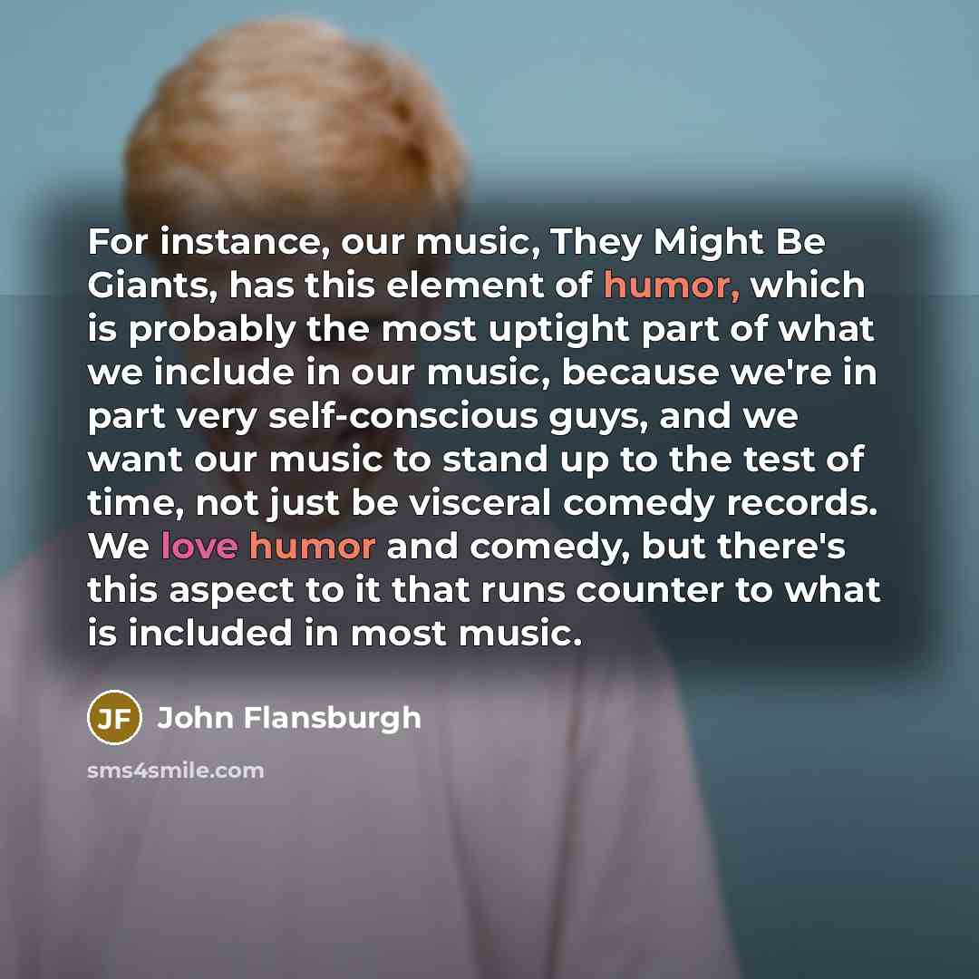 “For instance, our music, They Might Be Giants, has this element of humor, which is probably the most uptight part of what we include in our music, because we're in part very self-conscious guys, and we want our music to stand up to the test of time, not just be visceral comedy records. We love…” quote by John Flansburgh