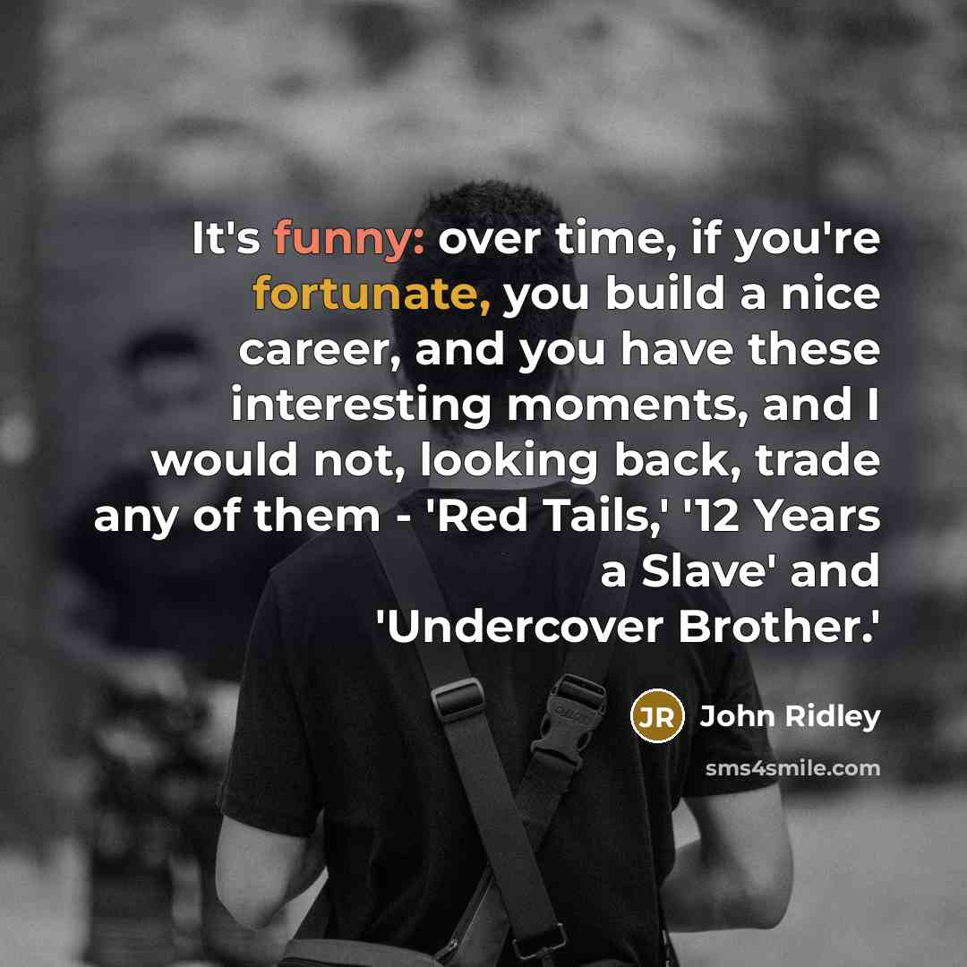 “It's funny: over time, if you're fortunate, you build a nice career, and you have these interesting moments, and I would not, looking back, trade any of them - 'Red Tails,' '12 Years a Slave' and 'Undercover Brother.'” quote by John Ridley