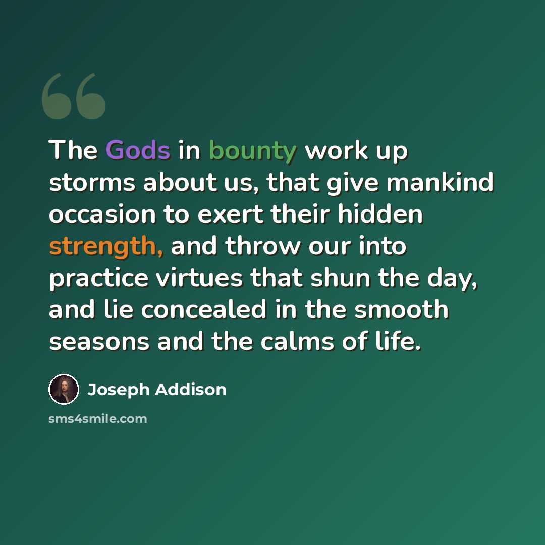 “The Gods in bounty work up storms about us, that give mankind occasion to exert their hidden strength, and throw our into practice virtues that shun the day, and lie concealed in the smooth seasons and the calms of life.” quote by Joseph Addison