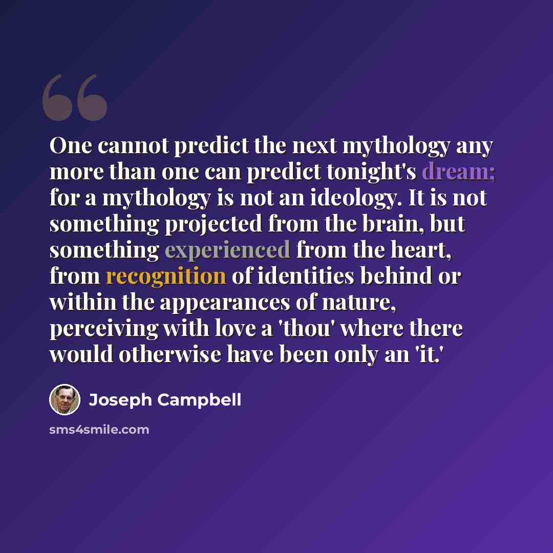 “One cannot predict the next mythology any more than one can predict tonight's dream; for a mythology is not an ideology. It is not something projected from the brain, but something experienced from the heart, from recognition of identities behind or within the appearances of nature, perceiving…” quote by Joseph Campbell