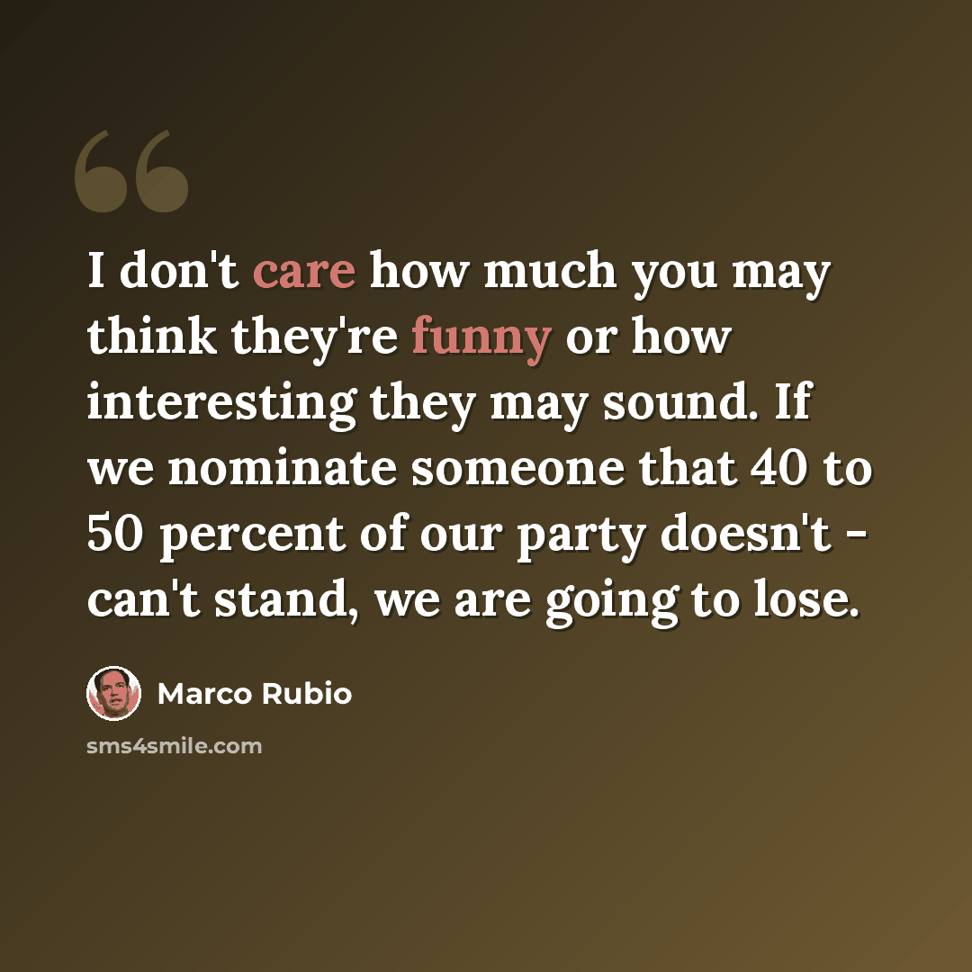 “I don't care how much you may think they're funny or how interesting they may sound. If we nominate someone that 40 to 50 percent of our party doesn't - can't stand, we are going to lose.” quote by Marco Rubio
