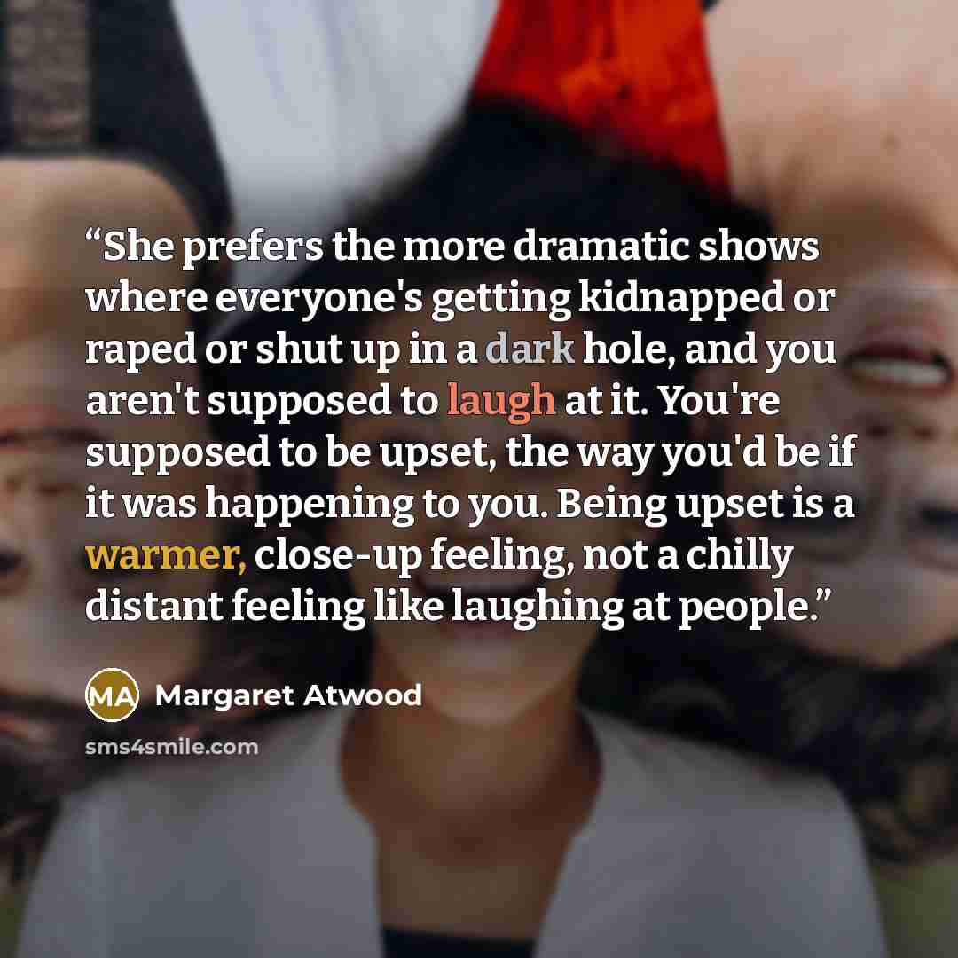 “She prefers the more dramatic shows where everyone's getting kidnapped or raped or shut up in a dark hole, and you aren't supposed to laugh at it. You're supposed to be upset, the way you'd be if it was happening to you. Being upset is a warmer, close-up feeling, not a chilly distant feeling like…” quote by Margaret Atwood