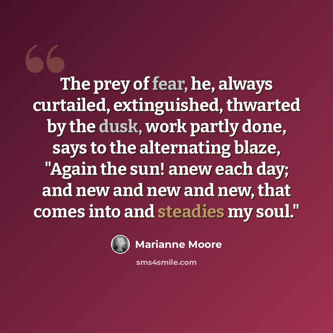 “The prey of fear, he, always curtailed, extinguished, thwarted by the dusk, work partly done, says to the alternating blaze, "Again the sun! anew each day; and new and new and new, that comes into and steadies my soul."” quote by Marianne Moore