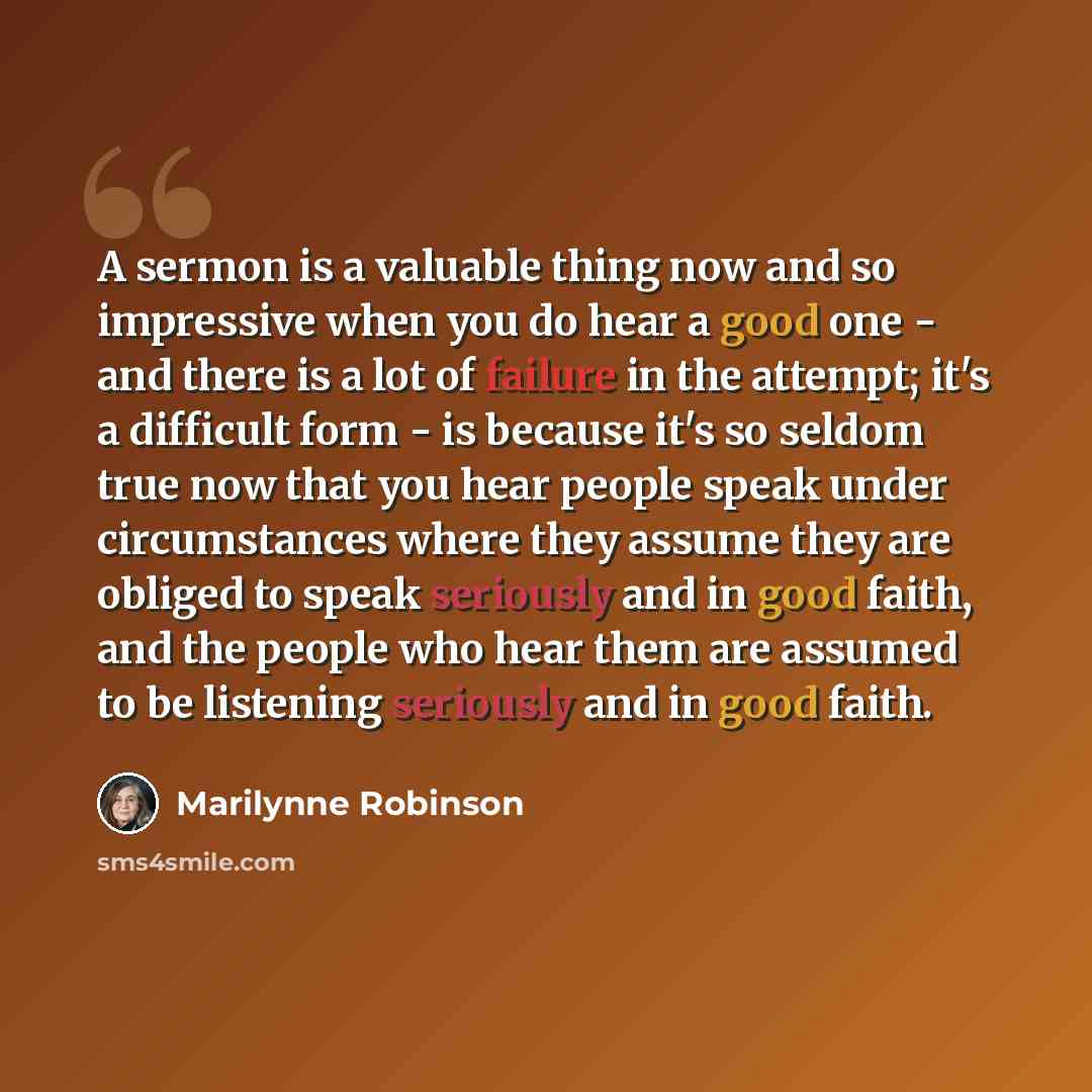 “A sermon is a valuable thing now and so impressive when you do hear a good one - and there is a lot of failure in the attempt; it's a difficult form - is because it's so seldom true now that you hear people speak under circumstances where they assume they are obliged to speak seriously and in good…” quote by Marilynne Robinson