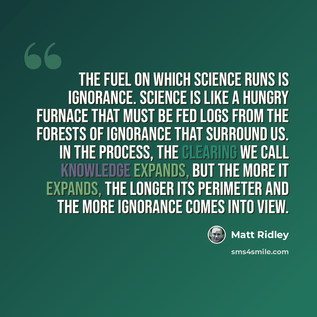 “The fuel on which science runs is ignorance. Science is like a hungry furnace that must be fed logs from the forests of ignorance that surround us. In the process, the clearing we call knowledge expands, but the more it expands, the longer its perimeter and the more ignorance comes into view.” quote by Matt Ridley