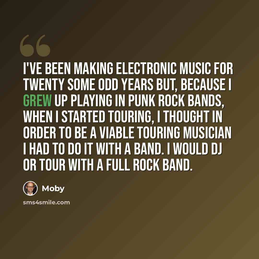 “I've been making electronic music for twenty some odd years but, because I grew up playing in punk rock bands, when I started touring, I thought in order to be a viable touring musician I had to do it with a band. I would DJ or tour with a full rock band.” quote by Moby