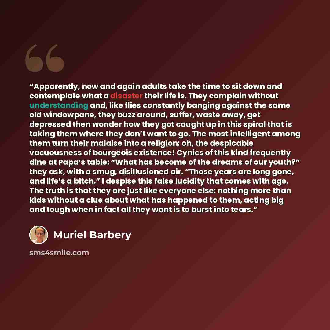 “Apparently, now and again adults take the time to sit down and contemplate what a disaster their life is. They complain without understanding and, like flies constantly banging against the same old windowpane, they buzz around, suffer, waste away, get depressed then wonder how they got caught up…” quote by Muriel Barbery