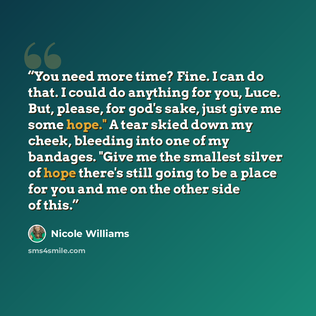 “You need more time? Fine. I can do that. I could do anything for you, Luce. But, please, for god's sake, just give me some hope." A tear skied down my cheek, bleeding into one of my bandages. "Give me the smallest silver of hope there's still going to be a place for you and me on the other side of…” quote by Nicole Williams