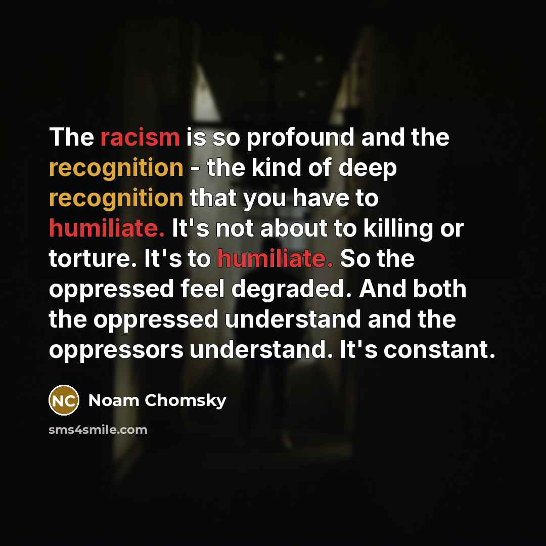 “The racism is so profound and the recognition - the kind of deep recognition that you have to humiliate. It's not about to killing or torture. It's to humiliate. So the oppressed feel degraded. And both the oppressed understand and the oppressors understand. It's constant.” quote by Noam Chomsky