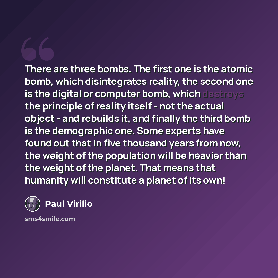 “There are three bombs. The first one is the atomic bomb, which disintegrates reality, the second one is the digital or computer bomb, which destroys the principle of reality itself - not the actual object - and rebuilds it, and finally the third bomb is the demographic one. Some experts have found…” quote by Paul Virilio