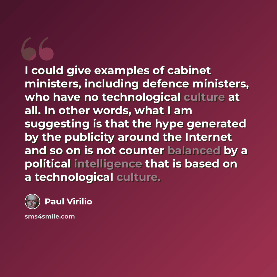 “I could give examples of cabinet ministers, including defence ministers, who have no technological culture at all. In other words, what I am suggesting is that the hype generated by the publicity around the Internet and so on is not counter balanced by a political intelligence that is based on a…” quote by Paul Virilio