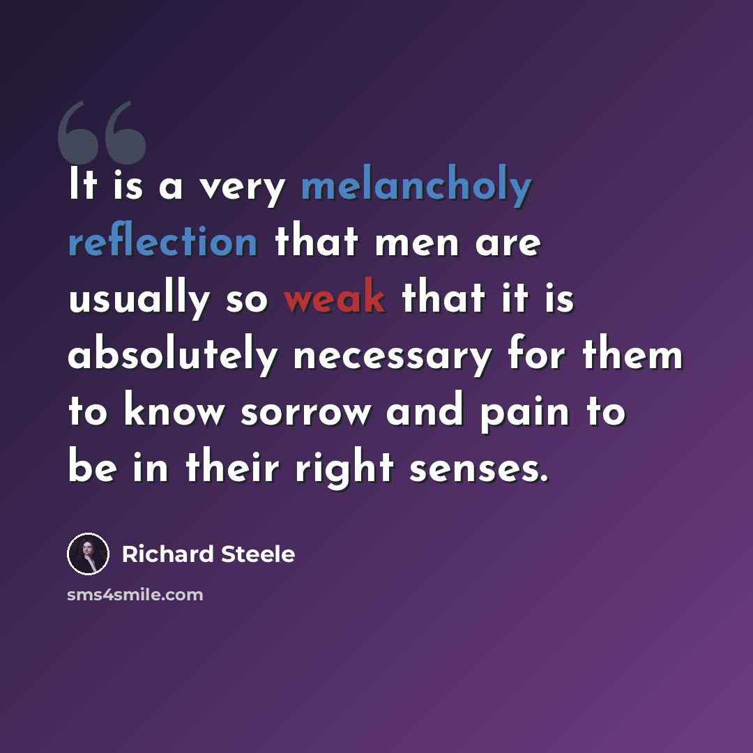 “It is a very melancholy reflection that men are usually so weak that it is absolutely necessary for them to know sorrow and pain to be in their right senses.” quote by Richard Steele