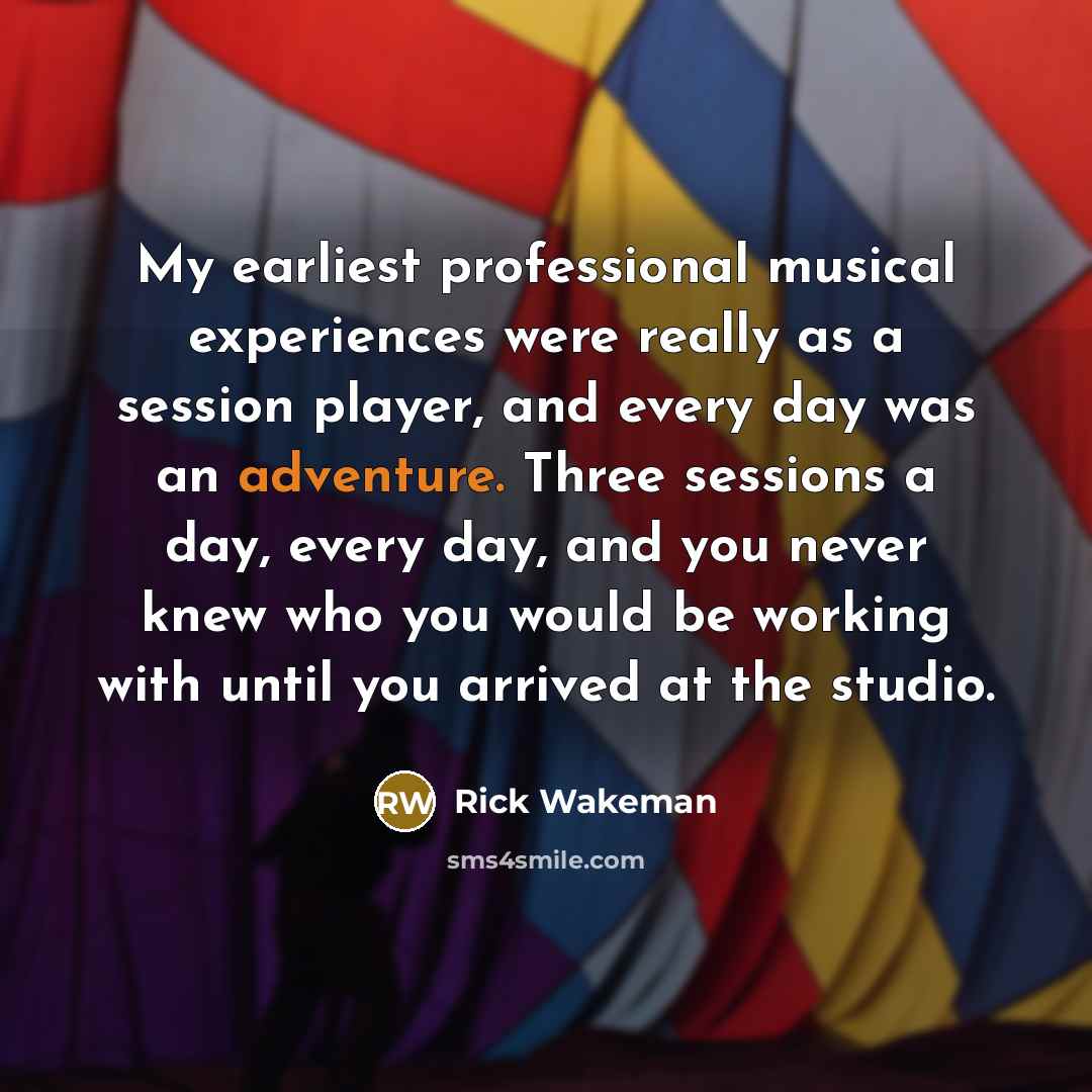 “My earliest professional musical experiences were really as a session player, and every day was an adventure. Three sessions a day, every day, and you never knew who you would be working with until you arrived at the studio.” quote by Rick Wakeman
