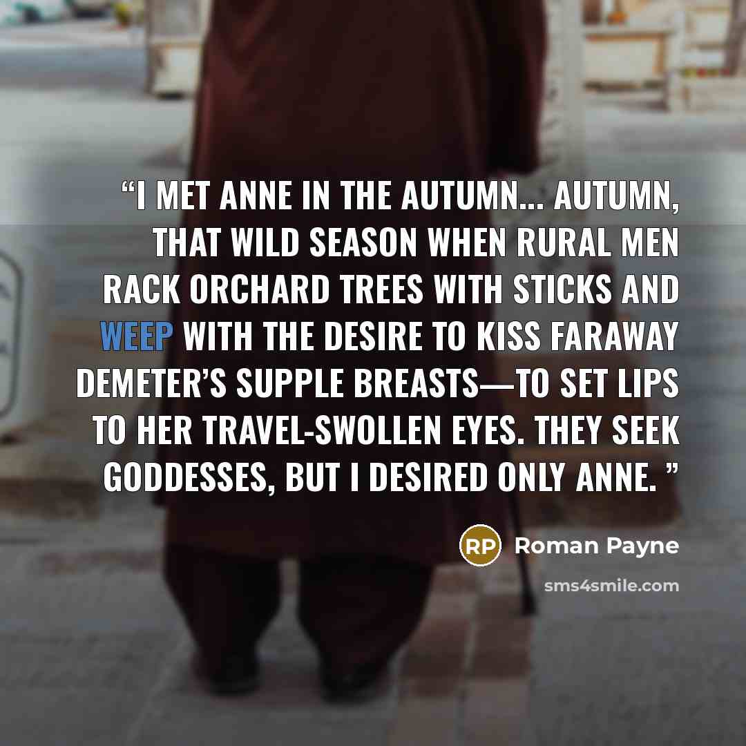 “I met Anne in the autumn... Autumn, that wild season when rural men rack orchard trees with sticks and weep with the desire to kiss faraway Demeter’s supple breasts—to set lips to her travel-swollen eyes. They seek goddesses, but I desired only Anne.” quote by Roman Payne