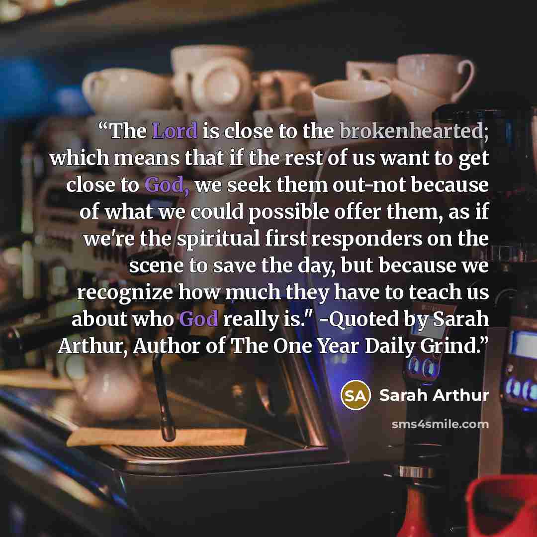 “The Lord is close to the brokenhearted; which means that if the rest of us want to get close to God, we seek them out-not because of what we could possible offer them, as if we're the spiritual first responders on the scene to save the day, but because we recognize how much they have to teach us…” quote by Sarah Arthur