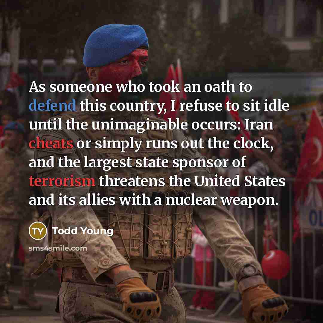 “As someone who took an oath to defend this country, I refuse to sit idle until the unimaginable occurs: Iran cheats or simply runs out the clock, and the largest state sponsor of terrorism threatens the United States and its allies with a nuclear weapon.” quote by Todd Young