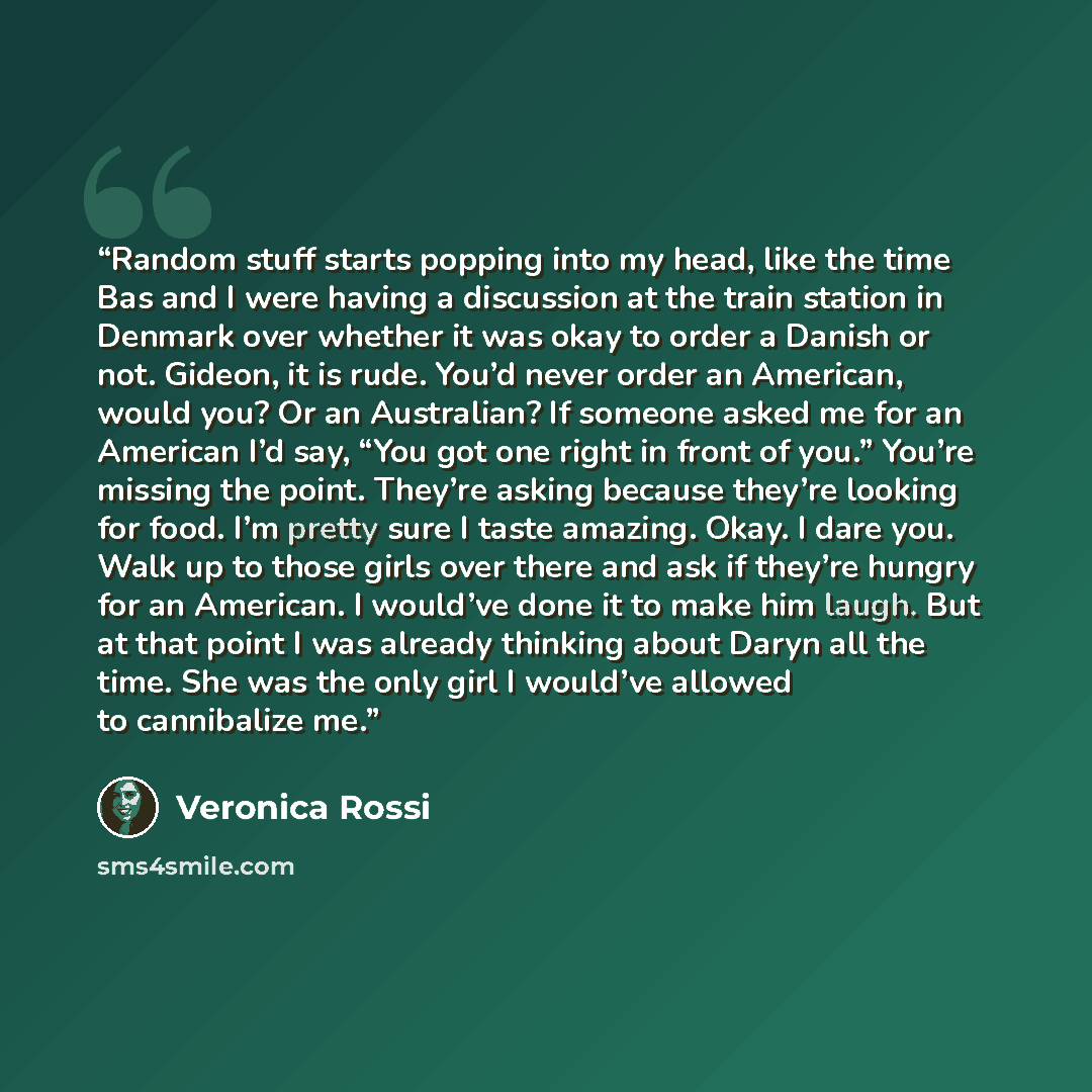 “Random stuff starts popping into my head, like the time Bas and I were having a discussion at the train station in Denmark over whether it was okay to order a Danish or not. Gideon, it is rude. You’d never order an American, would you? Or an Australian? If someone asked me for an American I’d say…” quote by Veronica Rossi