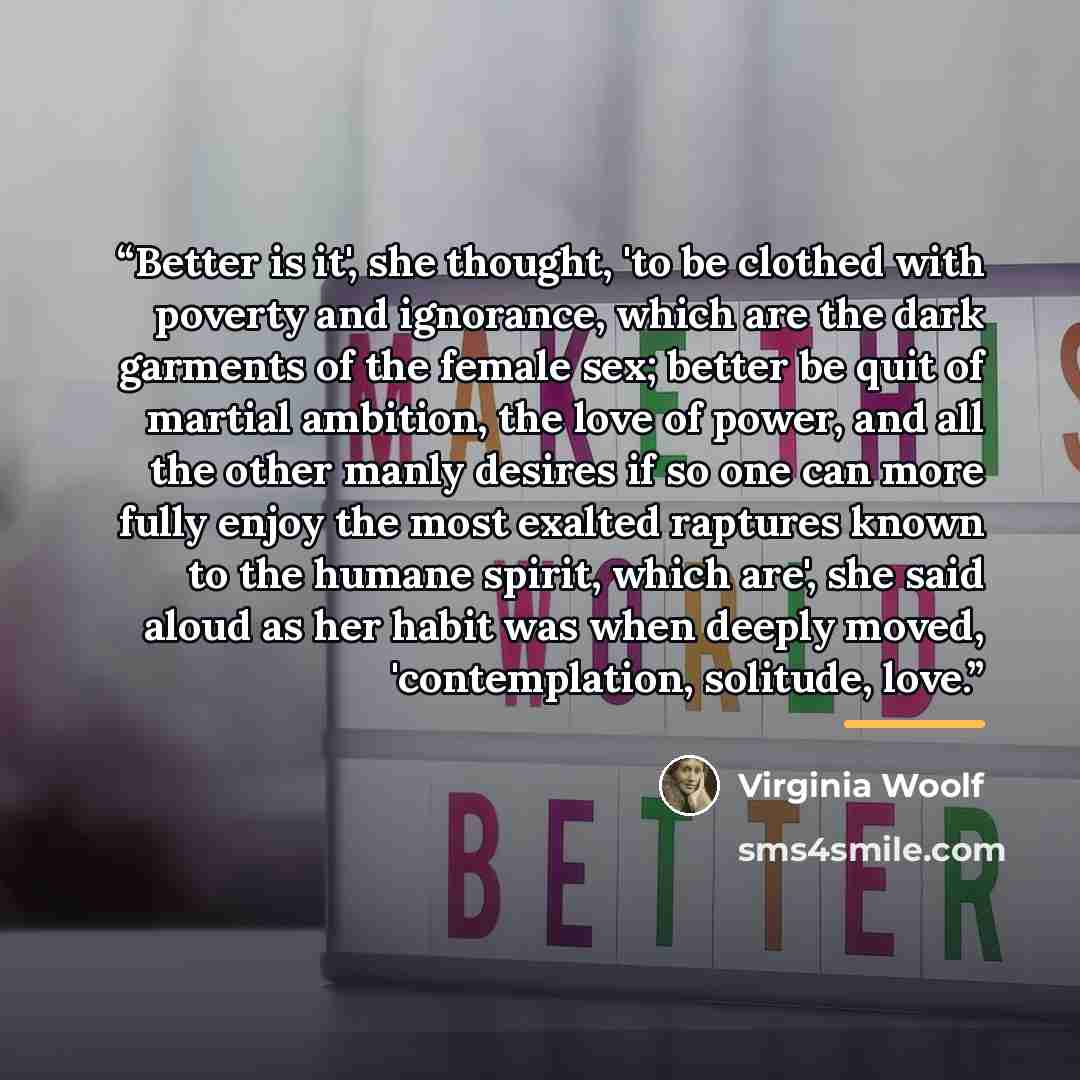 “Better is it', she thought, 'to be clothed with poverty and ignorance, which are the dark garments of the female sex; better be quit of martial ambition, the love of power, and all the other manly desires if so one can more fully enjoy the most exalted raptures known to the humane spirit, which…” quote by Virginia Woolf