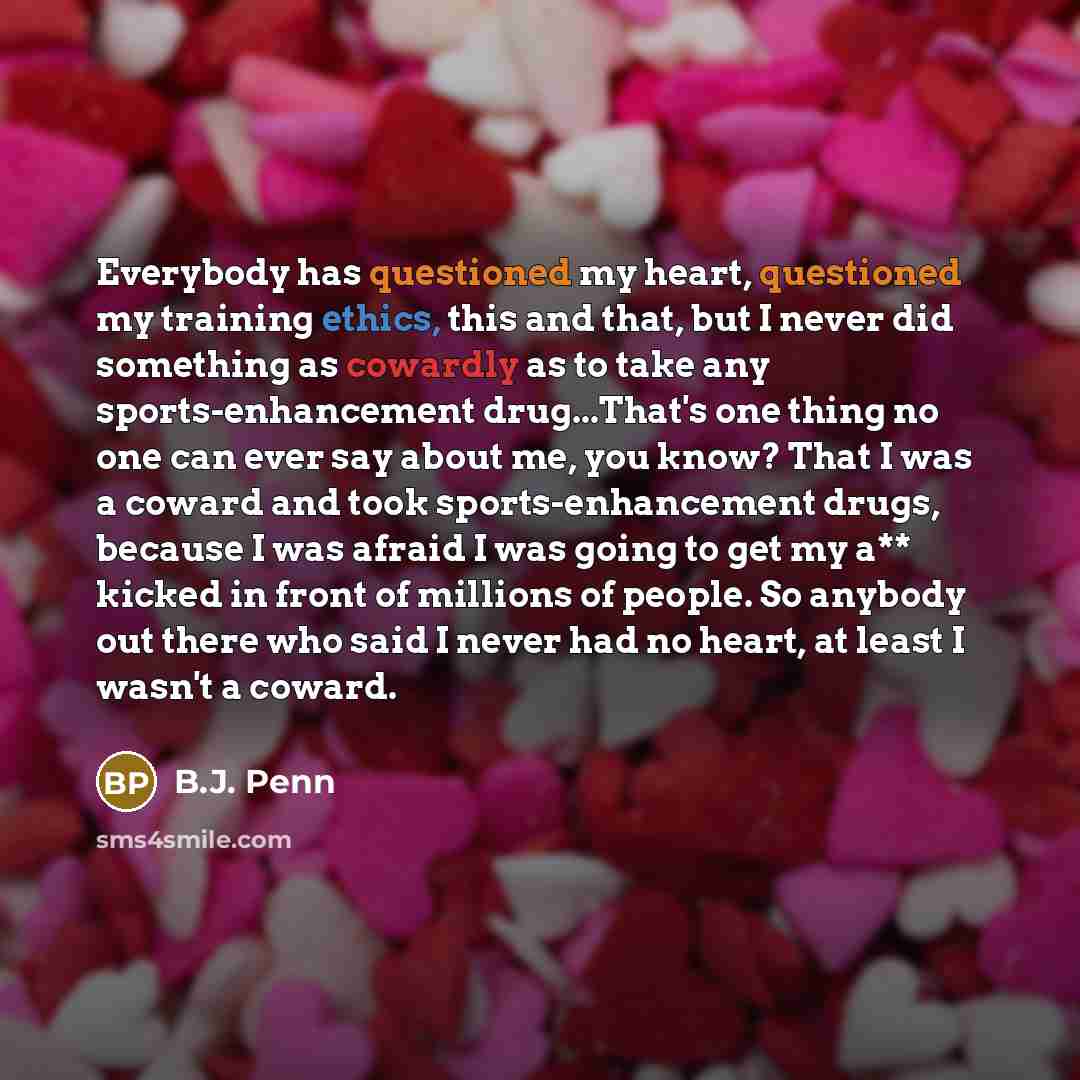 “Everybody has questioned my heart, questioned my training ethics, this and that, but I never did something as cowardly as to take any sports-enhancement drug...That's one thing no one can ever say about me, you know? That I was a coward and took sports-enhancement drugs, because I was afraid I was…” quote by B.J. Penn