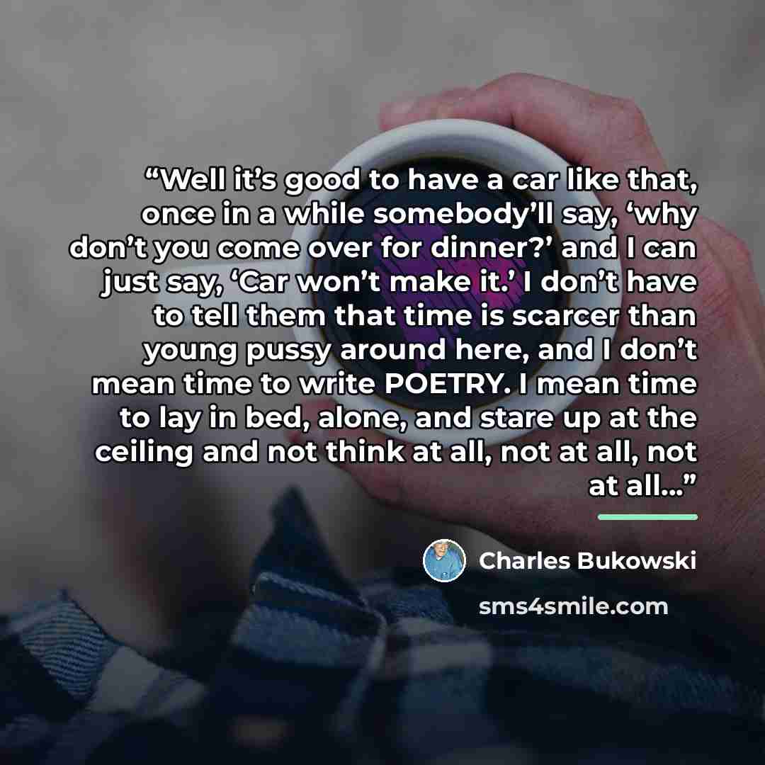 “Well it’s good to have a car like that, once in a while somebody’ll say, ‘why don’t you come over for dinner?’ and I can just say, ‘Car won’t make it.’ I don’t have to tell them that time is scarcer than young pussy around here, and I don’t mean time to write POETRY. I mean time to lay in bed…” quote by Charles Bukowski