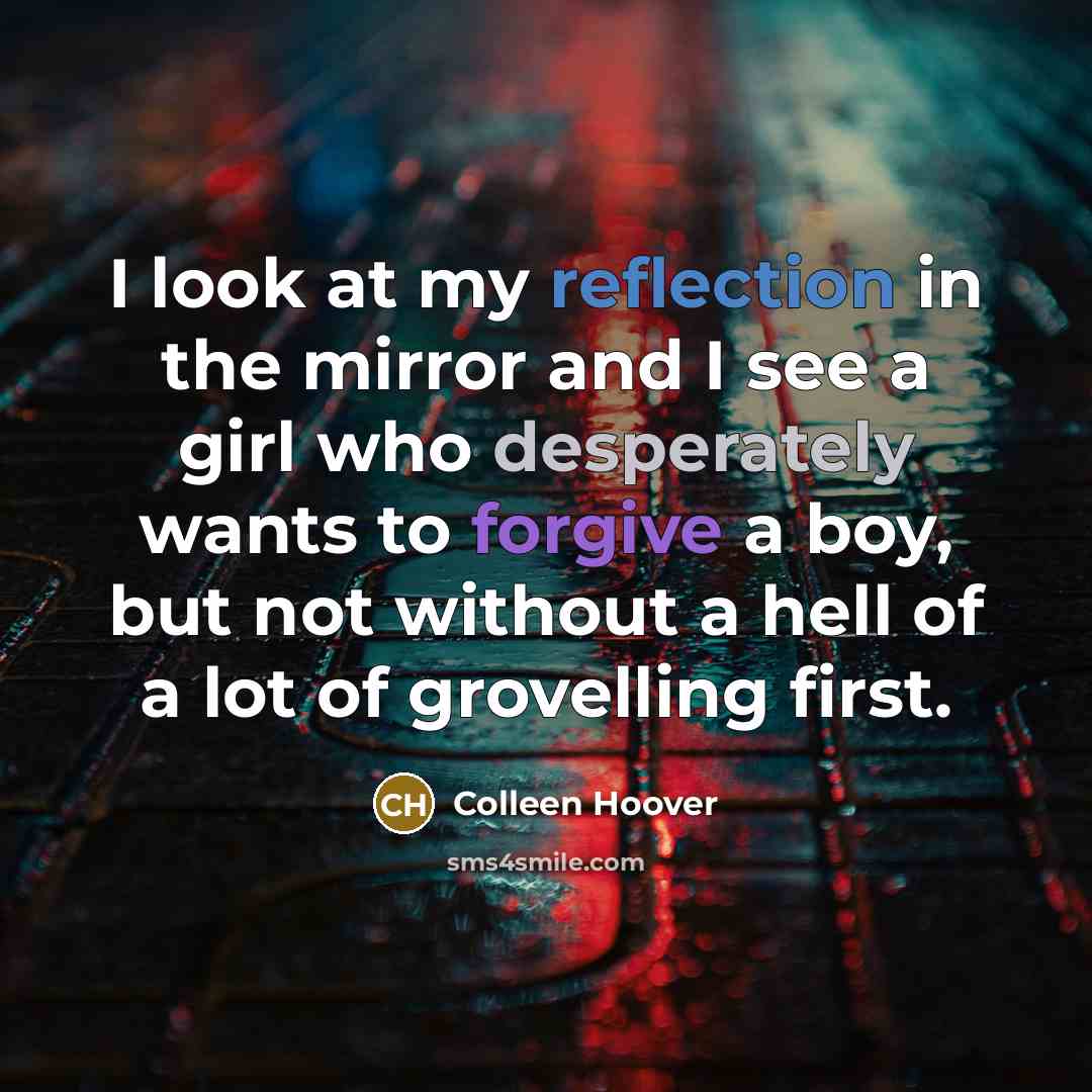 “I look at my reflection in the mirror and I see a girl who desperately wants to forgive a boy, but not without a hell of a lot of grovelling first.” quote by Colleen Hoover