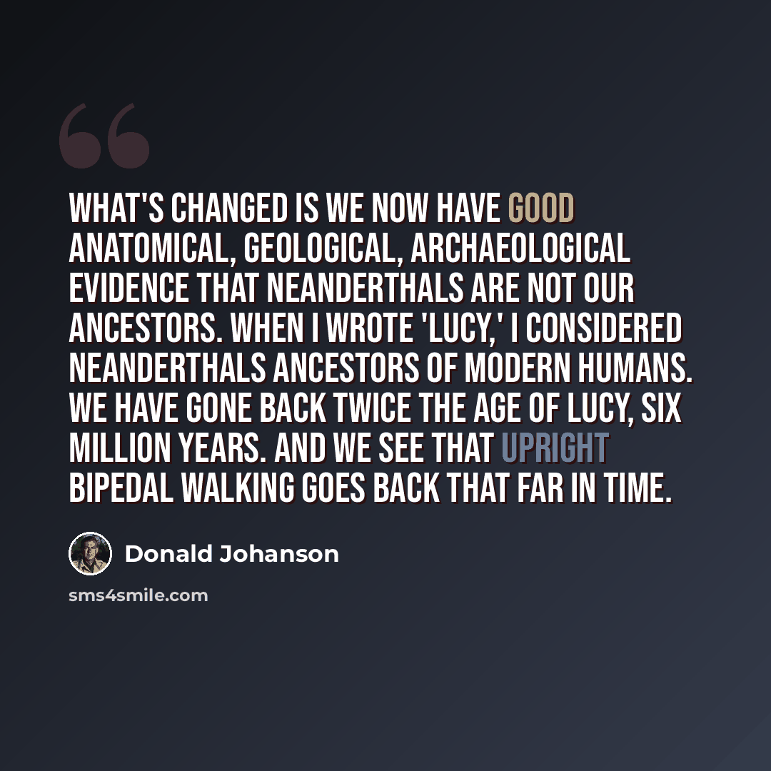 “What's changed is we now have good anatomical, geological, archaeological evidence that Neanderthals are not our ancestors. When I wrote 'Lucy,' I considered Neanderthals ancestors of modern humans. We have gone back twice the age of Lucy, six million years. And we see that upright bipedal walking…” quote by Donald Johanson