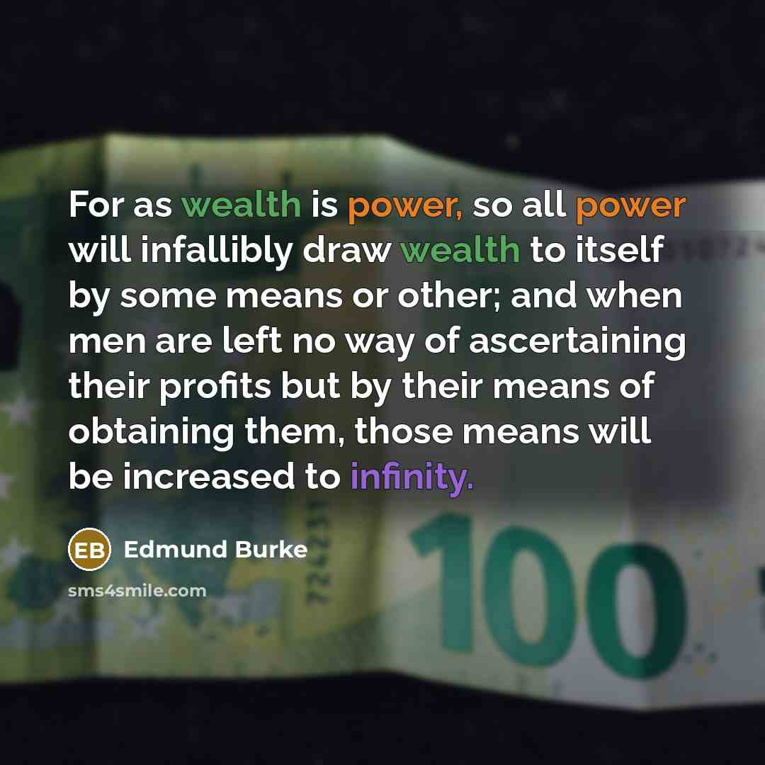 “For as wealth is power, so all power will infallibly draw wealth to itself by some means or other; and when men are left no way of ascertaining their profits but by their means of obtaining them, those means will be increased to infinity.” quote by Edmund Burke