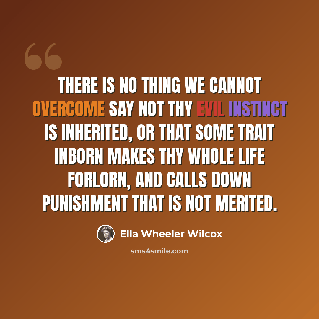 “There is no thing we cannot overcome Say not thy evil instinct is inherited, Or that some trait inborn makes thy whole life forlorn, And calls down punishment that is not merited.” quote by Ella Wheeler Wilcox