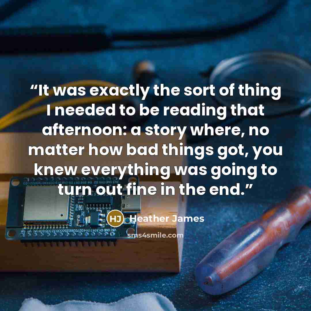 “It was exactly the sort of thing I needed to be reading that afternoon: a story where, no matter how bad things got, you knew everything was going to turn out fine in the end.” quote by Heather James