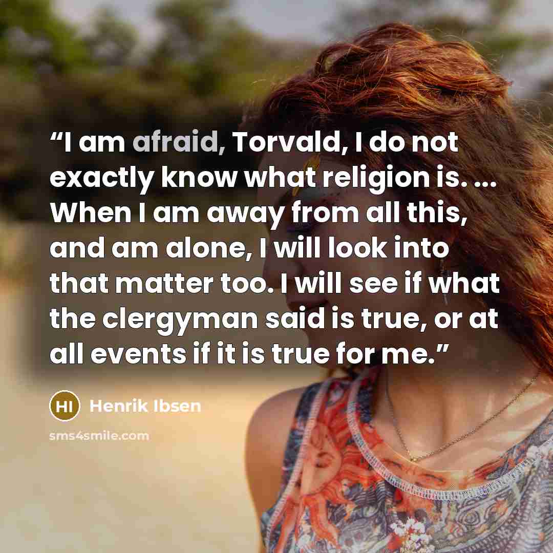 “I am afraid, Torvald, I do not exactly know what religion is. ... When I am away from all this, and am alone, I will look into that matter too. I will see if what the clergyman said is true, or at all events if it is true for me.” quote by Henrik Ibsen