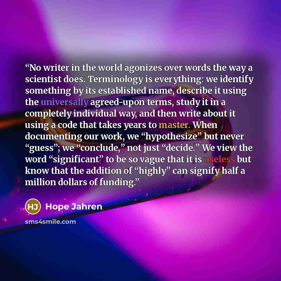 “No writer in the world agonizes over words the way a scientist does. Terminology is everything: we identify something by its established name, describe it using the universally agreed-upon terms, study it in a completely individual way, and then write about it using a code that takes years to…” quote by Hope Jahren