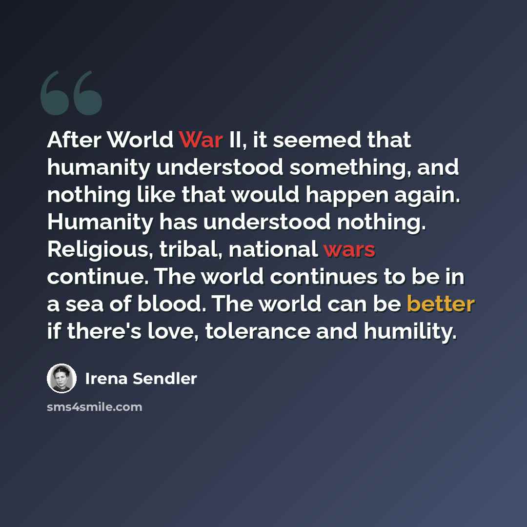 “After World War II, it seemed that humanity understood something, and nothing like that would happen again. Humanity has understood nothing. Religious, tribal, national wars continue. The world continues to be in a sea of blood. The world can be better if there's love, tolerance and humility.” quote by Irena Sendler