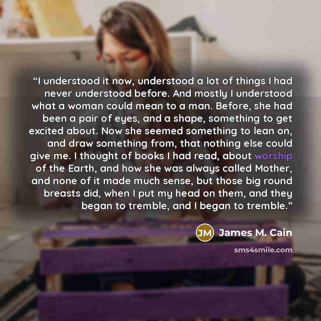 “I understood it now, understood a lot of things I had never understood before. And mostly I understood what a woman could mean to a man. Before, she had been a pair of eyes, and a shape, something to get excited about. Now she seemed something to lean on, and draw something from, that nothing else…” quote by James M. Cain