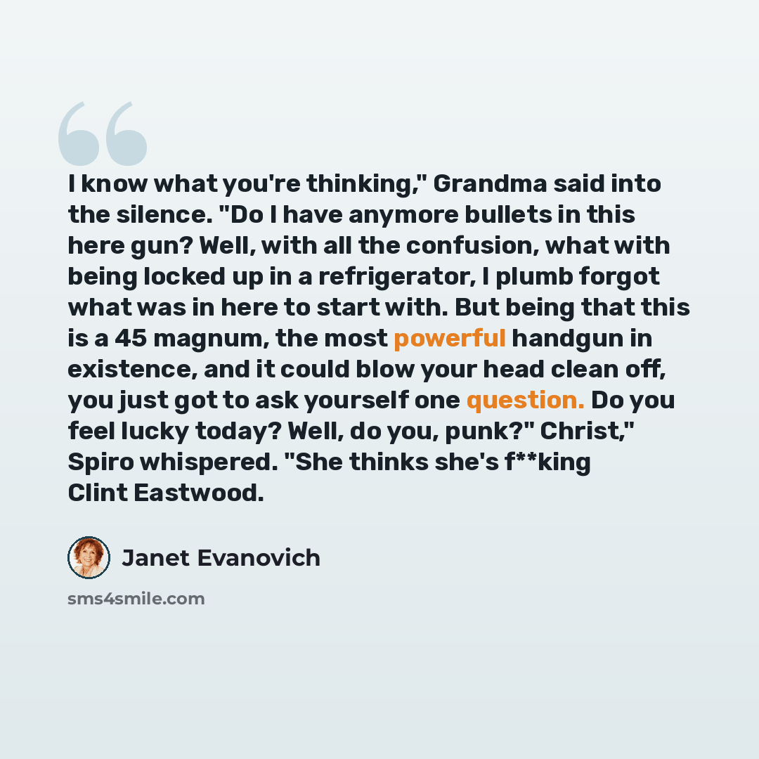 “I know what you're thinking," Grandma said into the silence. "Do I have anymore bullets in this here gun? Well, with all the confusion, what with being locked up in a refrigerator, I plumb forgot what was in here to start with. But being that this is a 45 magnum, the most powerful handgun in…” quote by Janet Evanovich