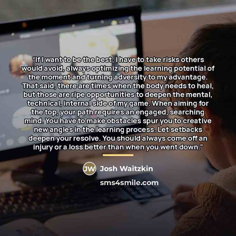 “If I want to be the best, I have to take risks others would avoid, always optimizing the learning potential of the moment and turning adversity to my advantage. That said, there are times when the body needs to heal, but those are ripe opportunities to deepen the mental, technical, internal side…” quote by Josh Waitzkin