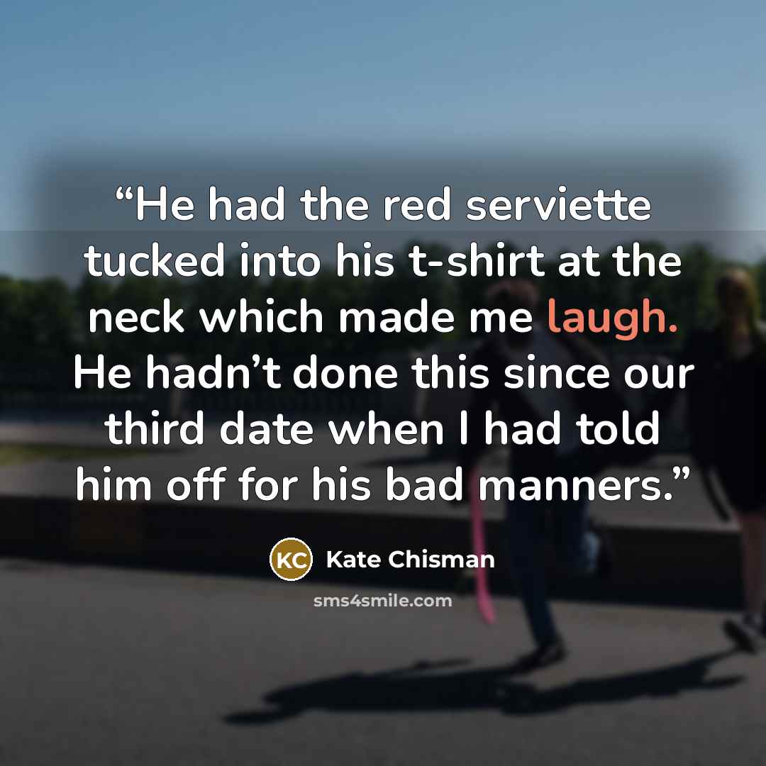 “He had the red serviette tucked into his t-shirt at the neck which made me laugh. He hadn’t done this since our third date when I had told him off for his bad manners.” quote by Kate Chisman