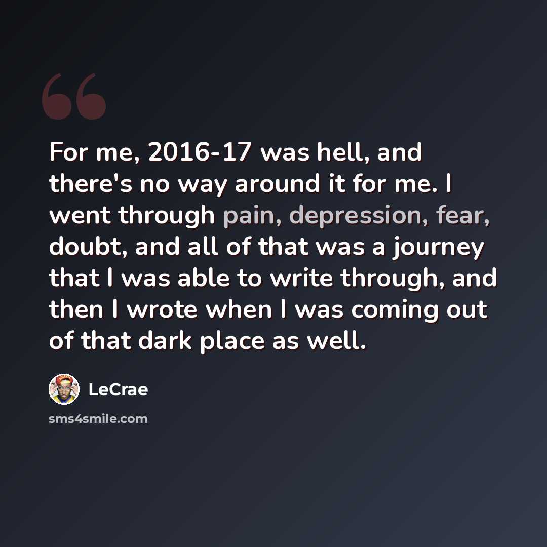 “For me, 2016-17 was hell, and there's no way around it for me. I went through pain, depression, fear, doubt, and all of that was a journey that I was able to write through, and then I wrote when I was coming out of that dark place as well.” quote by Lecrae