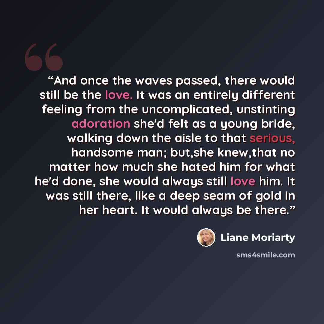 “And once the waves passed, there would still be the love. It was an entirely different feeling from the uncomplicated, unstinting adoration she'd felt as a young bride, walking down the aisle to that serious, handsome man; but,she knew,that no matter how much she hated him for what he'd done, she…” quote by Liane Moriarty