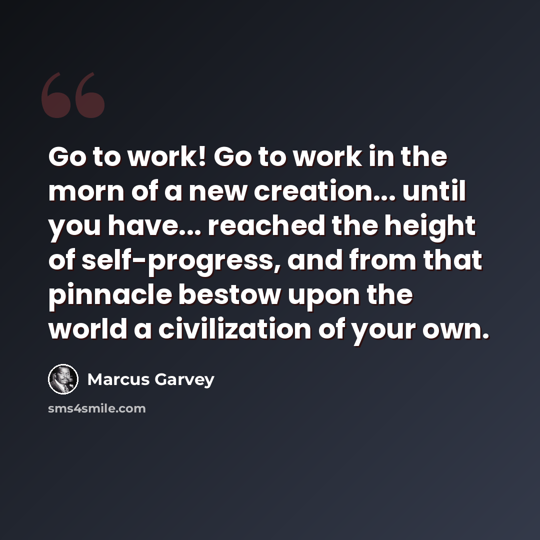 “Go to work! Go to work in the morn of a new creation... until you have... reached the height of self-progress, and from that pinnacle bestow upon the world a civilization of your own.” quote by Marcus Garvey