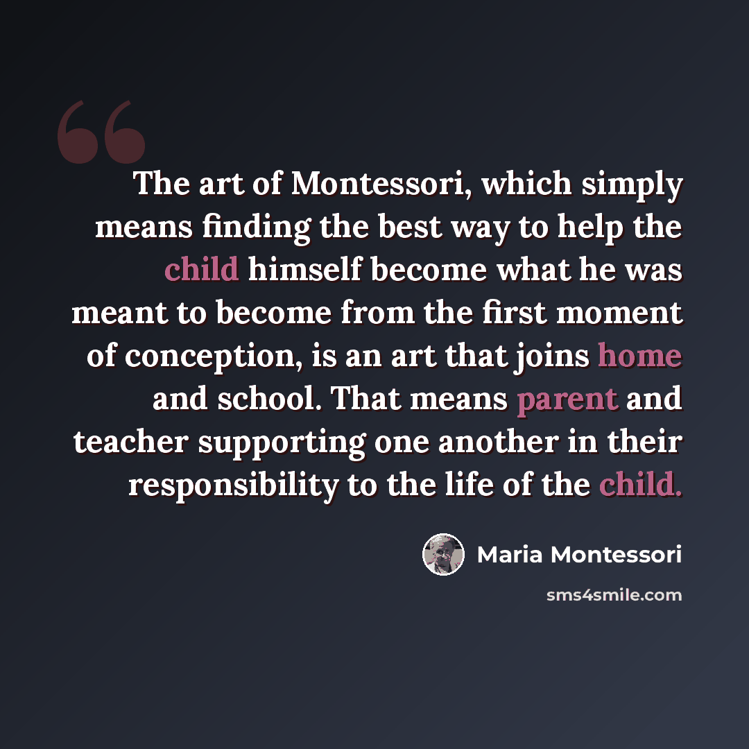 “The art of Montessori, which simply means finding the best way to help the child himself become what he was meant to become from the first moment of conception, is an art that joins home and school. That means parent and teacher supporting one another in their responsibility to the life of the…” quote by Maria Montessori