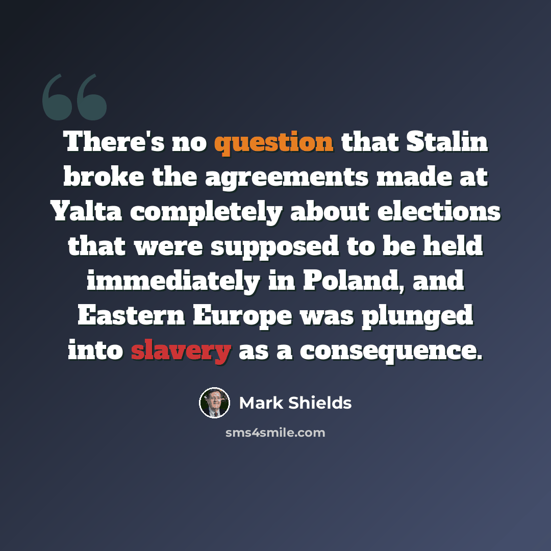 “There's no question that Stalin broke the agreements made at Yalta completely about elections that were supposed to be held immediately in Poland, and Eastern Europe was plunged into slavery as a consequence.” quote by Mark Shields