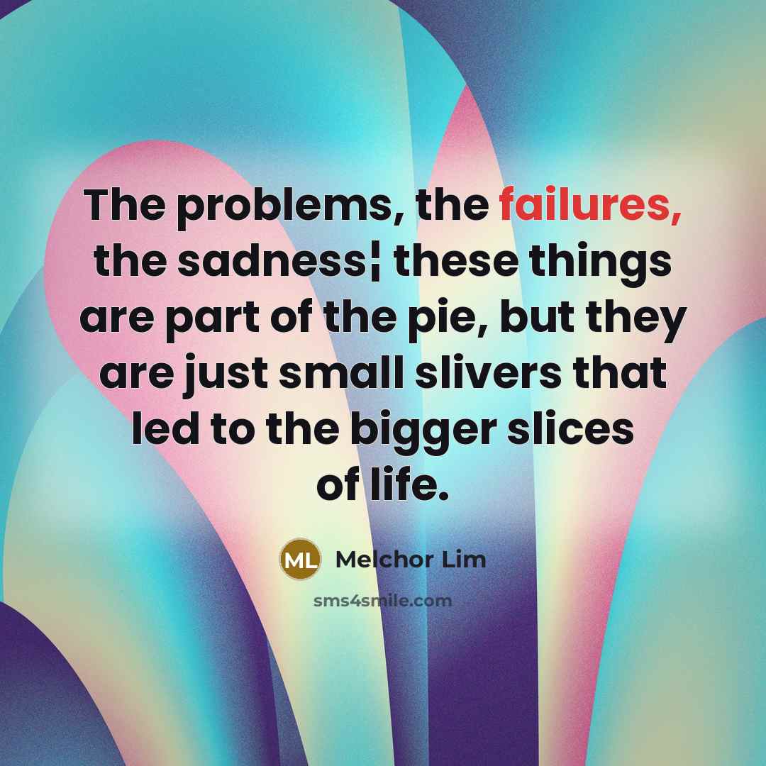 “The problems, the failures, the sadness¦ these things are part of the pie, but they are just small slivers that led to the bigger slices of life.” quote by Melchor Lim