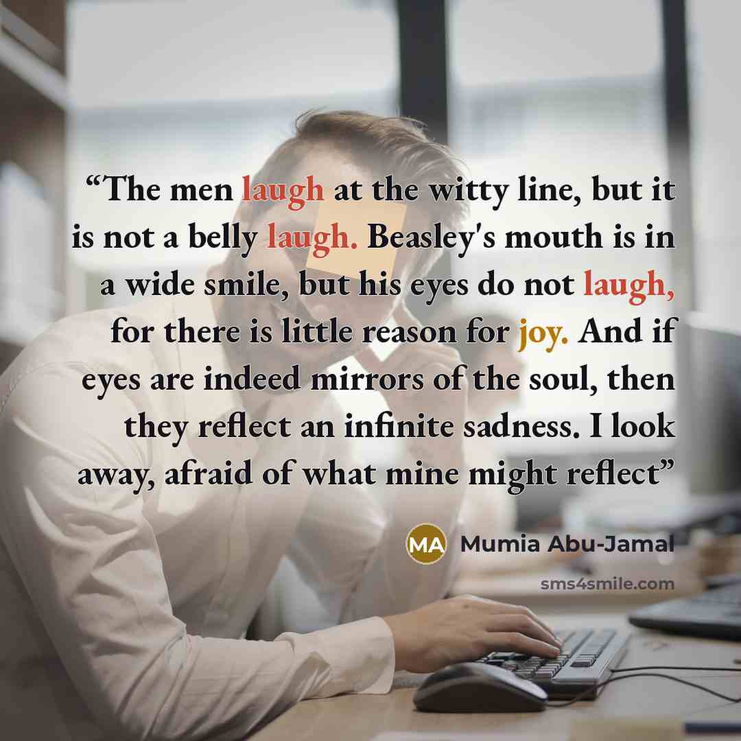 “The men laugh at the witty line, but it is not a belly laugh. Beasley's mouth is in a wide smile, but his eyes do not laugh, for there is little reason for joy. And if eyes are indeed mirrors of the soul, then they reflect an infinite sadness. I look away, afraid of what mine might reflect” quote by Mumia Abu-Jamal