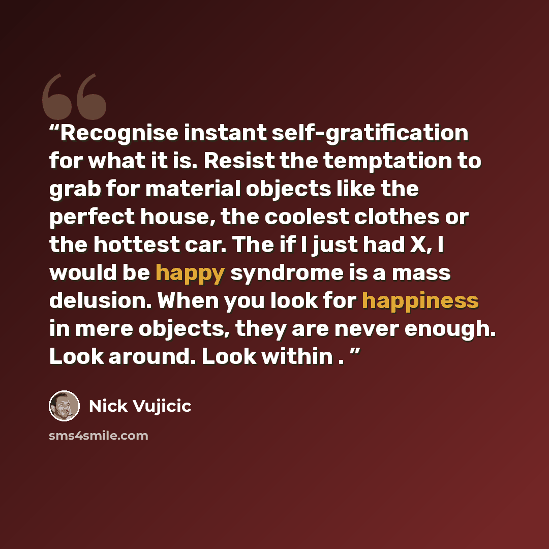 “Recognise instant self-gratification for what it is. Resist the temptation to grab for material objects like the perfect house, the coolest clothes or the hottest car. The if I just had X, I would be happy syndrome is a mass delusion. When you look for happiness in mere objects, they are never…” quote by Nick Vujicic